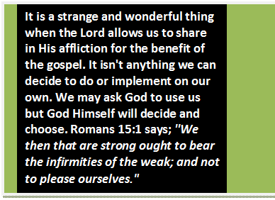 Text Box: It is a strange and wonderful thing when the Lord allows us to share in His affliction for the benefit of the gospel. It isn't anything we can decide to do or implement on our own. We may ask God to use us but God Himself will decide and choose. Romans 15:1 says; ''We then that are strong ought to bear the infirmities of the weak; and not to please ourselves.'
